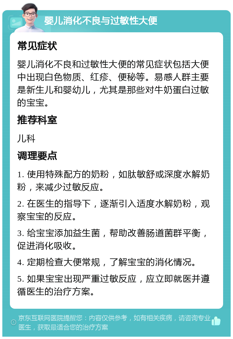 婴儿消化不良与过敏性大便 常见症状 婴儿消化不良和过敏性大便的常见症状包括大便中出现白色物质、红疹、便秘等。易感人群主要是新生儿和婴幼儿，尤其是那些对牛奶蛋白过敏的宝宝。 推荐科室 儿科 调理要点 1. 使用特殊配方的奶粉，如肽敏舒或深度水解奶粉，来减少过敏反应。 2. 在医生的指导下，逐渐引入适度水解奶粉，观察宝宝的反应。 3. 给宝宝添加益生菌，帮助改善肠道菌群平衡，促进消化吸收。 4. 定期检查大便常规，了解宝宝的消化情况。 5. 如果宝宝出现严重过敏反应，应立即就医并遵循医生的治疗方案。