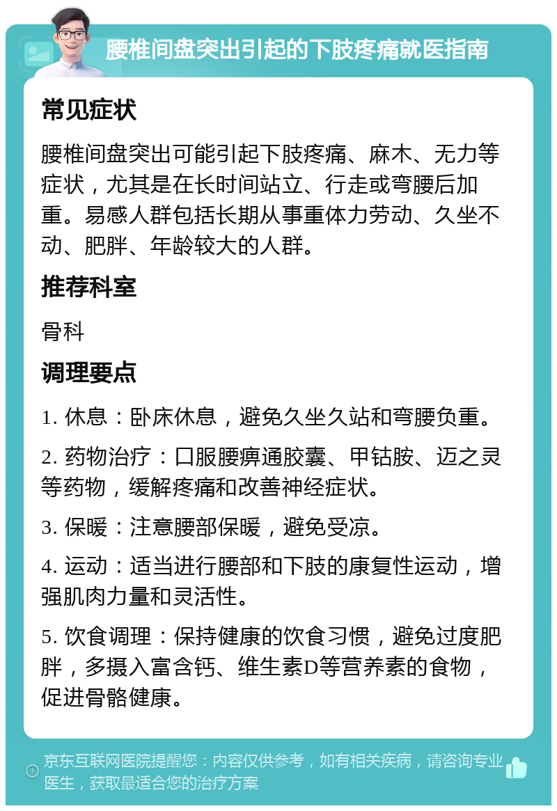 腰椎间盘突出引起的下肢疼痛就医指南 常见症状 腰椎间盘突出可能引起下肢疼痛、麻木、无力等症状，尤其是在长时间站立、行走或弯腰后加重。易感人群包括长期从事重体力劳动、久坐不动、肥胖、年龄较大的人群。 推荐科室 骨科 调理要点 1. 休息：卧床休息，避免久坐久站和弯腰负重。 2. 药物治疗：口服腰痹通胶囊、甲钴胺、迈之灵等药物，缓解疼痛和改善神经症状。 3. 保暖：注意腰部保暖，避免受凉。 4. 运动：适当进行腰部和下肢的康复性运动，增强肌肉力量和灵活性。 5. 饮食调理：保持健康的饮食习惯，避免过度肥胖，多摄入富含钙、维生素D等营养素的食物，促进骨骼健康。