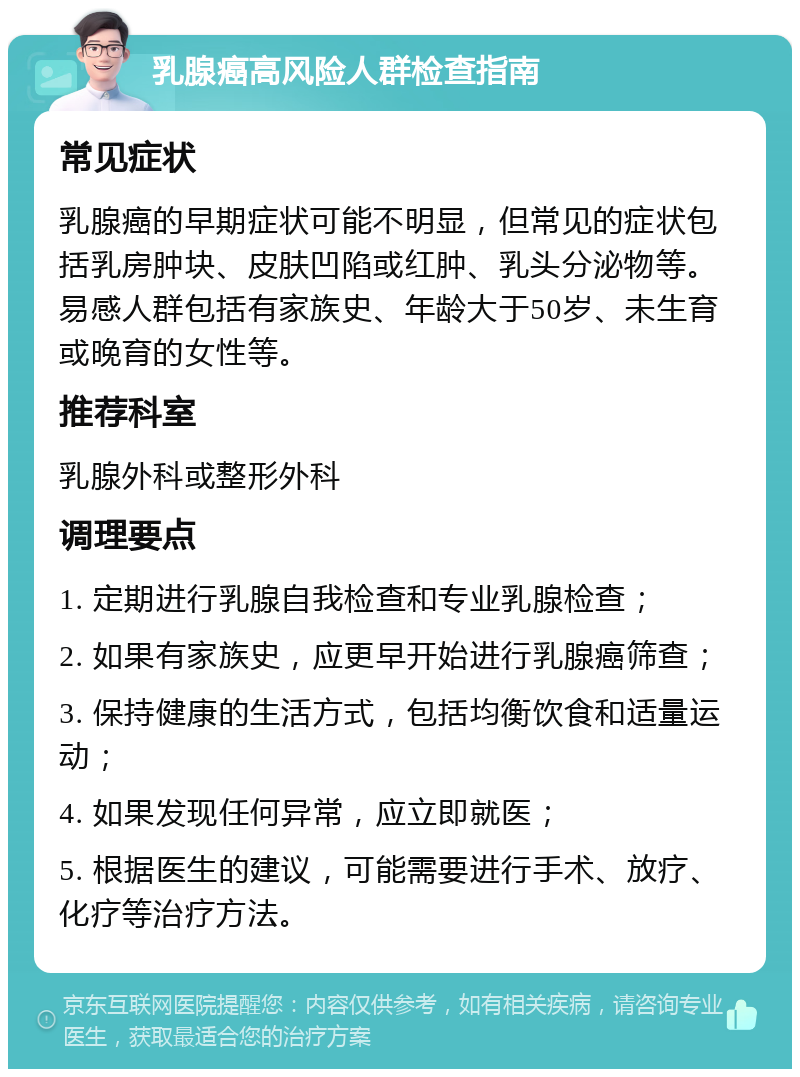 乳腺癌高风险人群检查指南 常见症状 乳腺癌的早期症状可能不明显，但常见的症状包括乳房肿块、皮肤凹陷或红肿、乳头分泌物等。易感人群包括有家族史、年龄大于50岁、未生育或晚育的女性等。 推荐科室 乳腺外科或整形外科 调理要点 1. 定期进行乳腺自我检查和专业乳腺检查； 2. 如果有家族史，应更早开始进行乳腺癌筛查； 3. 保持健康的生活方式，包括均衡饮食和适量运动； 4. 如果发现任何异常，应立即就医； 5. 根据医生的建议，可能需要进行手术、放疗、化疗等治疗方法。