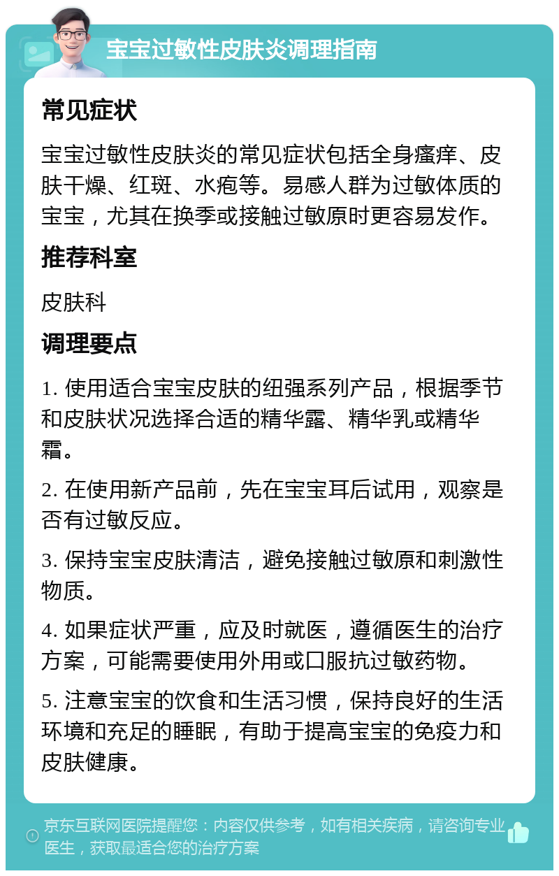 宝宝过敏性皮肤炎调理指南 常见症状 宝宝过敏性皮肤炎的常见症状包括全身瘙痒、皮肤干燥、红斑、水疱等。易感人群为过敏体质的宝宝，尤其在换季或接触过敏原时更容易发作。 推荐科室 皮肤科 调理要点 1. 使用适合宝宝皮肤的纽强系列产品，根据季节和皮肤状况选择合适的精华露、精华乳或精华霜。 2. 在使用新产品前，先在宝宝耳后试用，观察是否有过敏反应。 3. 保持宝宝皮肤清洁，避免接触过敏原和刺激性物质。 4. 如果症状严重，应及时就医，遵循医生的治疗方案，可能需要使用外用或口服抗过敏药物。 5. 注意宝宝的饮食和生活习惯，保持良好的生活环境和充足的睡眠，有助于提高宝宝的免疫力和皮肤健康。