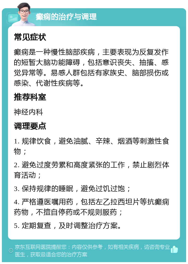 癫痫的治疗与调理 常见症状 癫痫是一种慢性脑部疾病，主要表现为反复发作的短暂大脑功能障碍，包括意识丧失、抽搐、感觉异常等。易感人群包括有家族史、脑部损伤或感染、代谢性疾病等。 推荐科室 神经内科 调理要点 1. 规律饮食，避免油腻、辛辣、烟酒等刺激性食物； 2. 避免过度劳累和高度紧张的工作，禁止剧烈体育活动； 3. 保持规律的睡眠，避免过饥过饱； 4. 严格遵医嘱用药，包括左乙拉西坦片等抗癫痫药物，不擅自停药或不规则服药； 5. 定期复查，及时调整治疗方案。