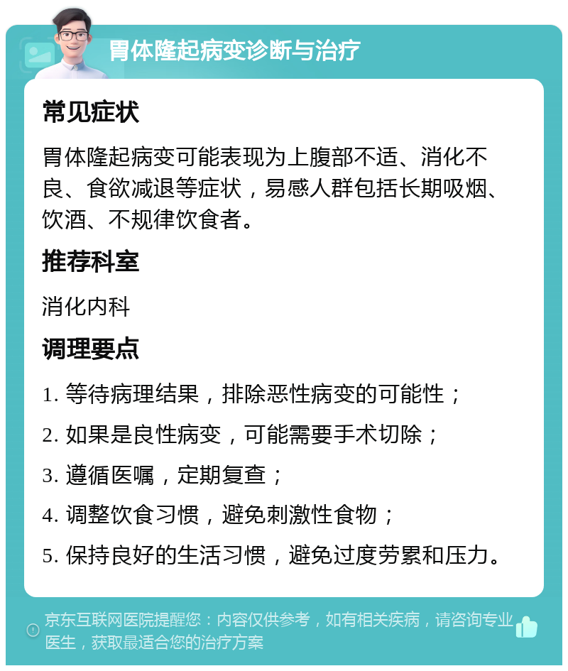 胃体隆起病变诊断与治疗 常见症状 胃体隆起病变可能表现为上腹部不适、消化不良、食欲减退等症状，易感人群包括长期吸烟、饮酒、不规律饮食者。 推荐科室 消化内科 调理要点 1. 等待病理结果，排除恶性病变的可能性； 2. 如果是良性病变，可能需要手术切除； 3. 遵循医嘱，定期复查； 4. 调整饮食习惯，避免刺激性食物； 5. 保持良好的生活习惯，避免过度劳累和压力。