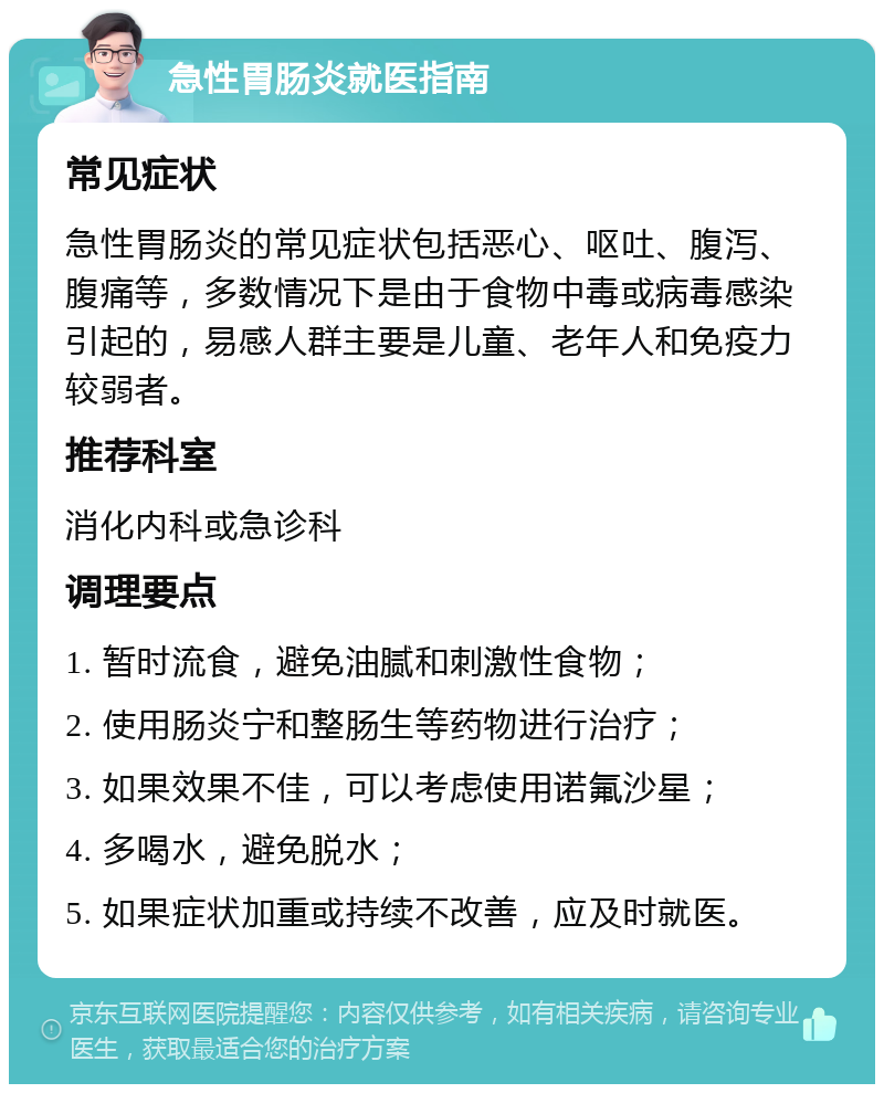 急性胃肠炎就医指南 常见症状 急性胃肠炎的常见症状包括恶心、呕吐、腹泻、腹痛等，多数情况下是由于食物中毒或病毒感染引起的，易感人群主要是儿童、老年人和免疫力较弱者。 推荐科室 消化内科或急诊科 调理要点 1. 暂时流食，避免油腻和刺激性食物； 2. 使用肠炎宁和整肠生等药物进行治疗； 3. 如果效果不佳，可以考虑使用诺氟沙星； 4. 多喝水，避免脱水； 5. 如果症状加重或持续不改善，应及时就医。