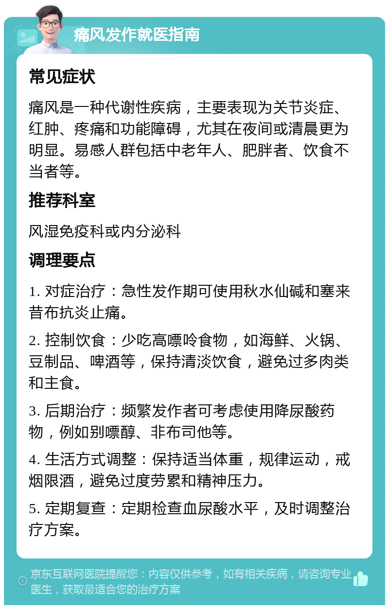 痛风发作就医指南 常见症状 痛风是一种代谢性疾病，主要表现为关节炎症、红肿、疼痛和功能障碍，尤其在夜间或清晨更为明显。易感人群包括中老年人、肥胖者、饮食不当者等。 推荐科室 风湿免疫科或内分泌科 调理要点 1. 对症治疗：急性发作期可使用秋水仙碱和塞来昔布抗炎止痛。 2. 控制饮食：少吃高嘌呤食物，如海鲜、火锅、豆制品、啤酒等，保持清淡饮食，避免过多肉类和主食。 3. 后期治疗：频繁发作者可考虑使用降尿酸药物，例如别嘌醇、非布司他等。 4. 生活方式调整：保持适当体重，规律运动，戒烟限酒，避免过度劳累和精神压力。 5. 定期复查：定期检查血尿酸水平，及时调整治疗方案。