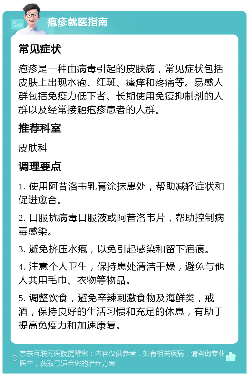 疱疹就医指南 常见症状 疱疹是一种由病毒引起的皮肤病，常见症状包括皮肤上出现水疱、红斑、瘙痒和疼痛等。易感人群包括免疫力低下者、长期使用免疫抑制剂的人群以及经常接触疱疹患者的人群。 推荐科室 皮肤科 调理要点 1. 使用阿昔洛韦乳膏涂抹患处，帮助减轻症状和促进愈合。 2. 口服抗病毒口服液或阿昔洛韦片，帮助控制病毒感染。 3. 避免挤压水疱，以免引起感染和留下疤痕。 4. 注意个人卫生，保持患处清洁干燥，避免与他人共用毛巾、衣物等物品。 5. 调整饮食，避免辛辣刺激食物及海鲜类，戒酒，保持良好的生活习惯和充足的休息，有助于提高免疫力和加速康复。