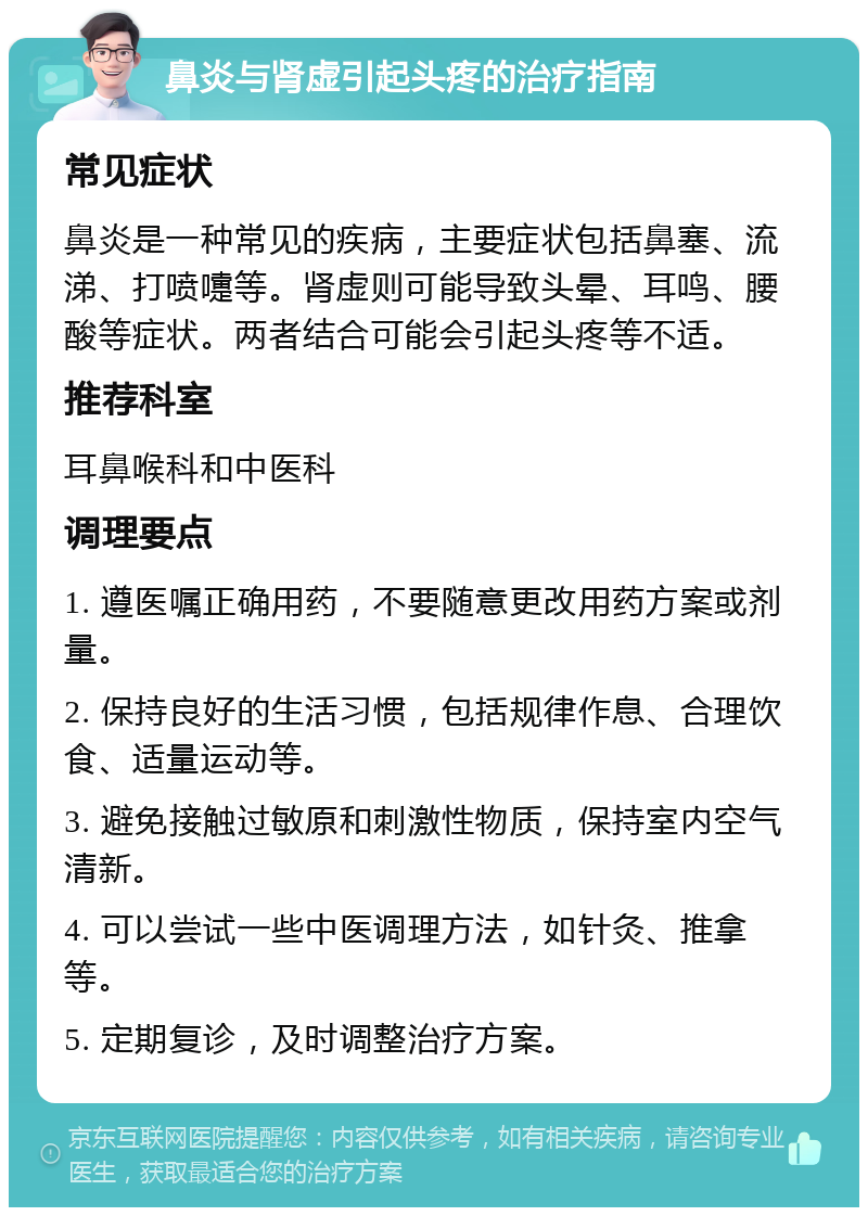 鼻炎与肾虚引起头疼的治疗指南 常见症状 鼻炎是一种常见的疾病，主要症状包括鼻塞、流涕、打喷嚏等。肾虚则可能导致头晕、耳鸣、腰酸等症状。两者结合可能会引起头疼等不适。 推荐科室 耳鼻喉科和中医科 调理要点 1. 遵医嘱正确用药，不要随意更改用药方案或剂量。 2. 保持良好的生活习惯，包括规律作息、合理饮食、适量运动等。 3. 避免接触过敏原和刺激性物质，保持室内空气清新。 4. 可以尝试一些中医调理方法，如针灸、推拿等。 5. 定期复诊，及时调整治疗方案。