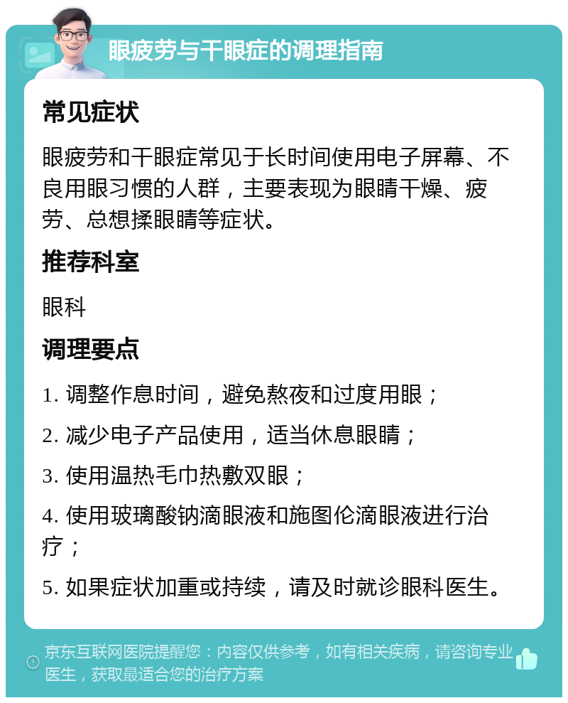 眼疲劳与干眼症的调理指南 常见症状 眼疲劳和干眼症常见于长时间使用电子屏幕、不良用眼习惯的人群，主要表现为眼睛干燥、疲劳、总想揉眼睛等症状。 推荐科室 眼科 调理要点 1. 调整作息时间，避免熬夜和过度用眼； 2. 减少电子产品使用，适当休息眼睛； 3. 使用温热毛巾热敷双眼； 4. 使用玻璃酸钠滴眼液和施图伦滴眼液进行治疗； 5. 如果症状加重或持续，请及时就诊眼科医生。