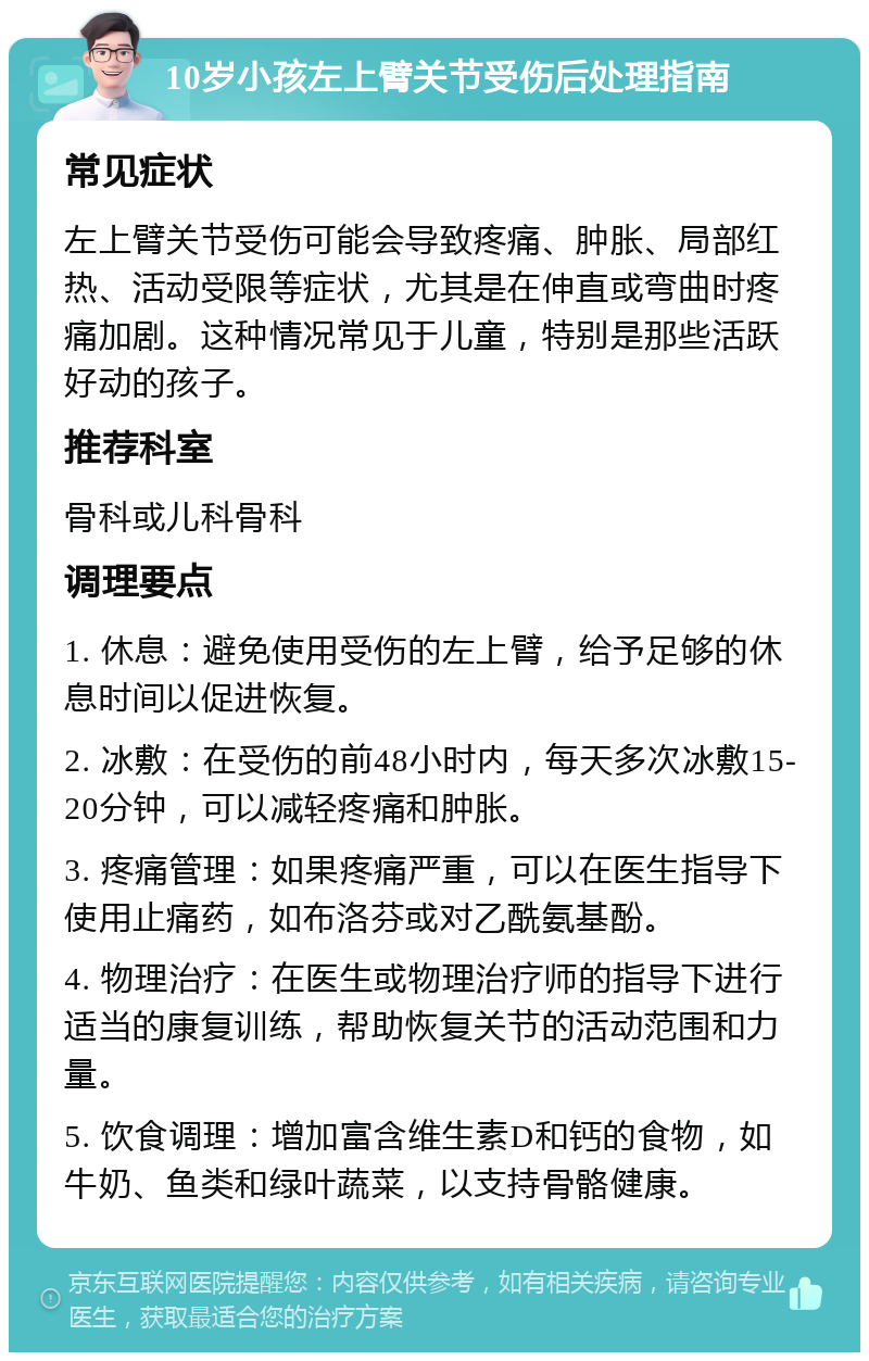 10岁小孩左上臂关节受伤后处理指南 常见症状 左上臂关节受伤可能会导致疼痛、肿胀、局部红热、活动受限等症状，尤其是在伸直或弯曲时疼痛加剧。这种情况常见于儿童，特别是那些活跃好动的孩子。 推荐科室 骨科或儿科骨科 调理要点 1. 休息：避免使用受伤的左上臂，给予足够的休息时间以促进恢复。 2. 冰敷：在受伤的前48小时内，每天多次冰敷15-20分钟，可以减轻疼痛和肿胀。 3. 疼痛管理：如果疼痛严重，可以在医生指导下使用止痛药，如布洛芬或对乙酰氨基酚。 4. 物理治疗：在医生或物理治疗师的指导下进行适当的康复训练，帮助恢复关节的活动范围和力量。 5. 饮食调理：增加富含维生素D和钙的食物，如牛奶、鱼类和绿叶蔬菜，以支持骨骼健康。