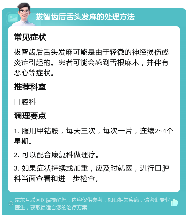 拔智齿后舌头发麻的处理方法 常见症状 拔智齿后舌头发麻可能是由于轻微的神经损伤或炎症引起的。患者可能会感到舌根麻木，并伴有恶心等症状。 推荐科室 口腔科 调理要点 1. 服用甲钴胺，每天三次，每次一片，连续2~4个星期。 2. 可以配合康复科做理疗。 3. 如果症状持续或加重，应及时就医，进行口腔科当面查看和进一步检查。