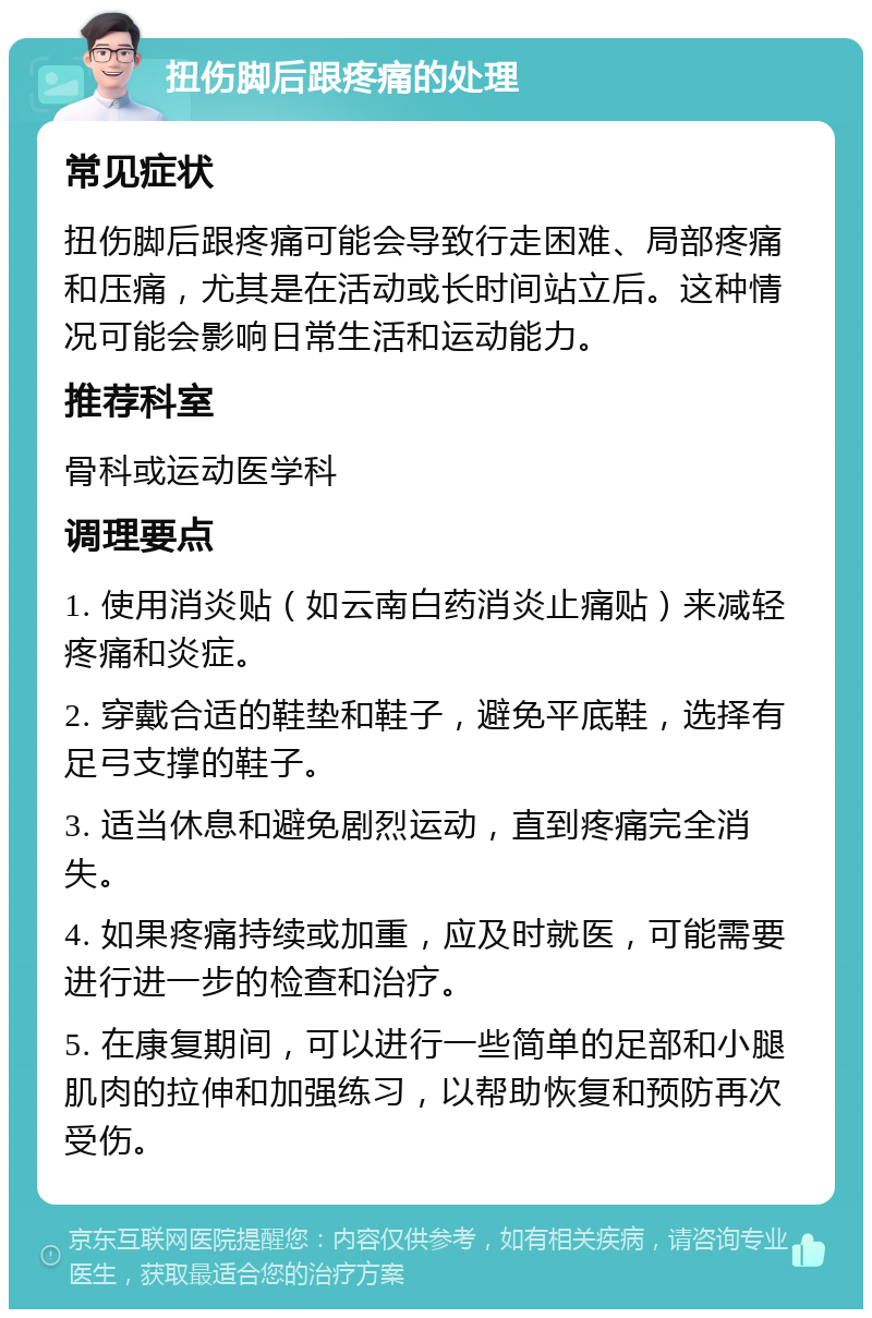 扭伤脚后跟疼痛的处理 常见症状 扭伤脚后跟疼痛可能会导致行走困难、局部疼痛和压痛，尤其是在活动或长时间站立后。这种情况可能会影响日常生活和运动能力。 推荐科室 骨科或运动医学科 调理要点 1. 使用消炎贴（如云南白药消炎止痛贴）来减轻疼痛和炎症。 2. 穿戴合适的鞋垫和鞋子，避免平底鞋，选择有足弓支撑的鞋子。 3. 适当休息和避免剧烈运动，直到疼痛完全消失。 4. 如果疼痛持续或加重，应及时就医，可能需要进行进一步的检查和治疗。 5. 在康复期间，可以进行一些简单的足部和小腿肌肉的拉伸和加强练习，以帮助恢复和预防再次受伤。