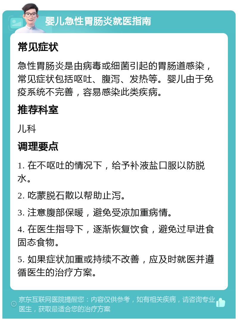 婴儿急性胃肠炎就医指南 常见症状 急性胃肠炎是由病毒或细菌引起的胃肠道感染，常见症状包括呕吐、腹泻、发热等。婴儿由于免疫系统不完善，容易感染此类疾病。 推荐科室 儿科 调理要点 1. 在不呕吐的情况下，给予补液盐口服以防脱水。 2. 吃蒙脱石散以帮助止泻。 3. 注意腹部保暖，避免受凉加重病情。 4. 在医生指导下，逐渐恢复饮食，避免过早进食固态食物。 5. 如果症状加重或持续不改善，应及时就医并遵循医生的治疗方案。