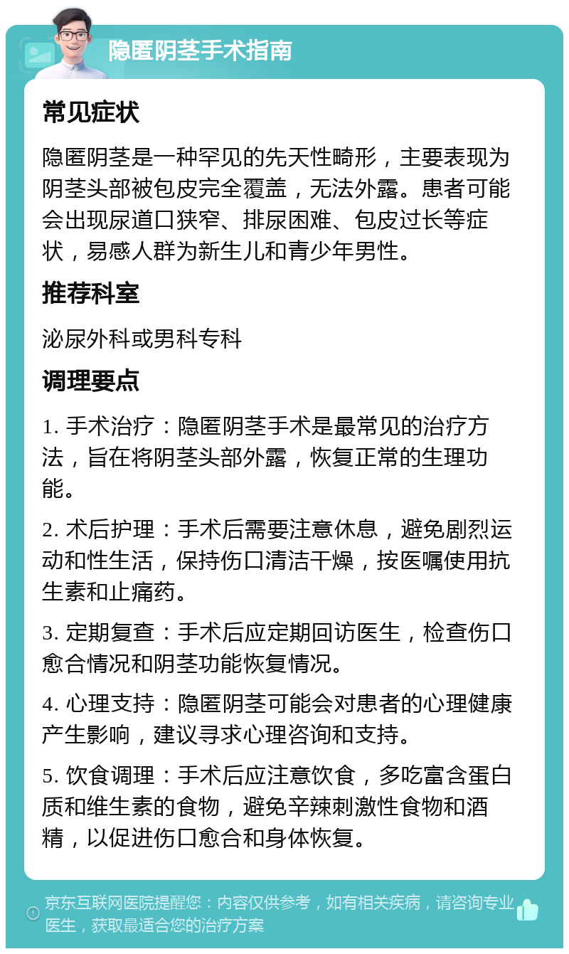 隐匿阴茎手术指南 常见症状 隐匿阴茎是一种罕见的先天性畸形，主要表现为阴茎头部被包皮完全覆盖，无法外露。患者可能会出现尿道口狭窄、排尿困难、包皮过长等症状，易感人群为新生儿和青少年男性。 推荐科室 泌尿外科或男科专科 调理要点 1. 手术治疗：隐匿阴茎手术是最常见的治疗方法，旨在将阴茎头部外露，恢复正常的生理功能。 2. 术后护理：手术后需要注意休息，避免剧烈运动和性生活，保持伤口清洁干燥，按医嘱使用抗生素和止痛药。 3. 定期复查：手术后应定期回访医生，检查伤口愈合情况和阴茎功能恢复情况。 4. 心理支持：隐匿阴茎可能会对患者的心理健康产生影响，建议寻求心理咨询和支持。 5. 饮食调理：手术后应注意饮食，多吃富含蛋白质和维生素的食物，避免辛辣刺激性食物和酒精，以促进伤口愈合和身体恢复。