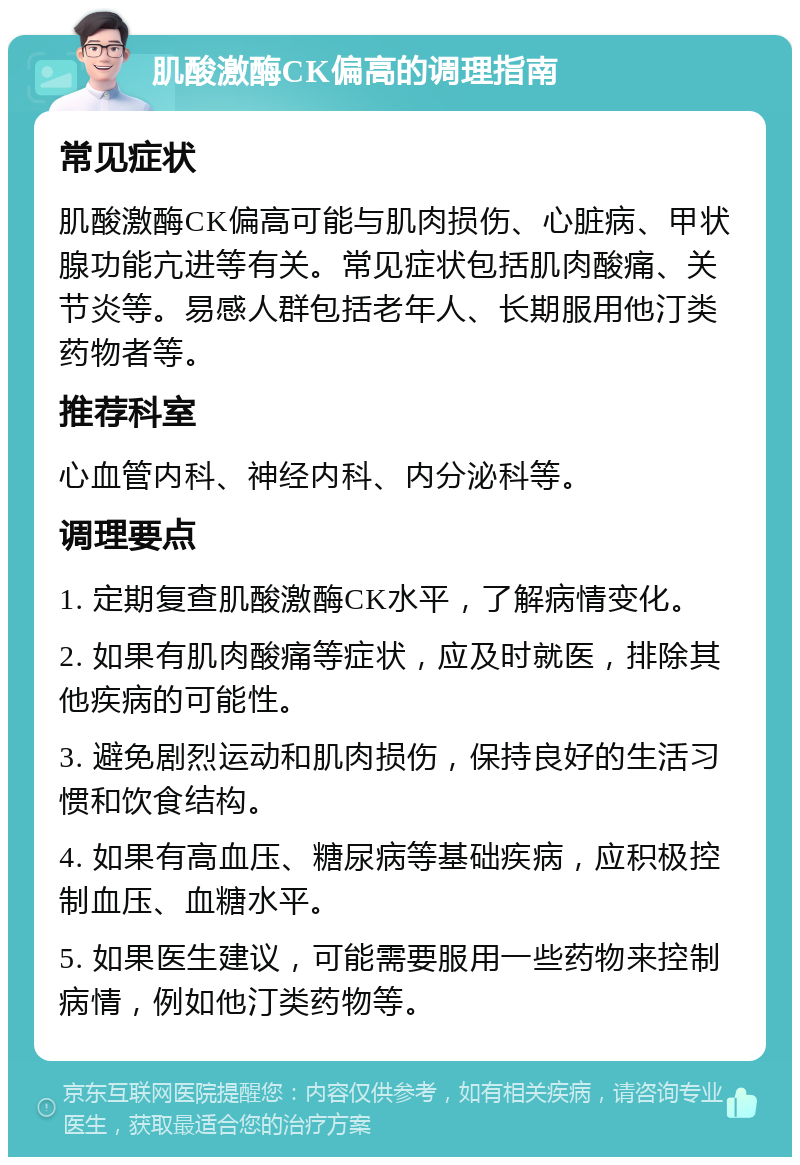 肌酸激酶CK偏高的调理指南 常见症状 肌酸激酶CK偏高可能与肌肉损伤、心脏病、甲状腺功能亢进等有关。常见症状包括肌肉酸痛、关节炎等。易感人群包括老年人、长期服用他汀类药物者等。 推荐科室 心血管内科、神经内科、内分泌科等。 调理要点 1. 定期复查肌酸激酶CK水平，了解病情变化。 2. 如果有肌肉酸痛等症状，应及时就医，排除其他疾病的可能性。 3. 避免剧烈运动和肌肉损伤，保持良好的生活习惯和饮食结构。 4. 如果有高血压、糖尿病等基础疾病，应积极控制血压、血糖水平。 5. 如果医生建议，可能需要服用一些药物来控制病情，例如他汀类药物等。