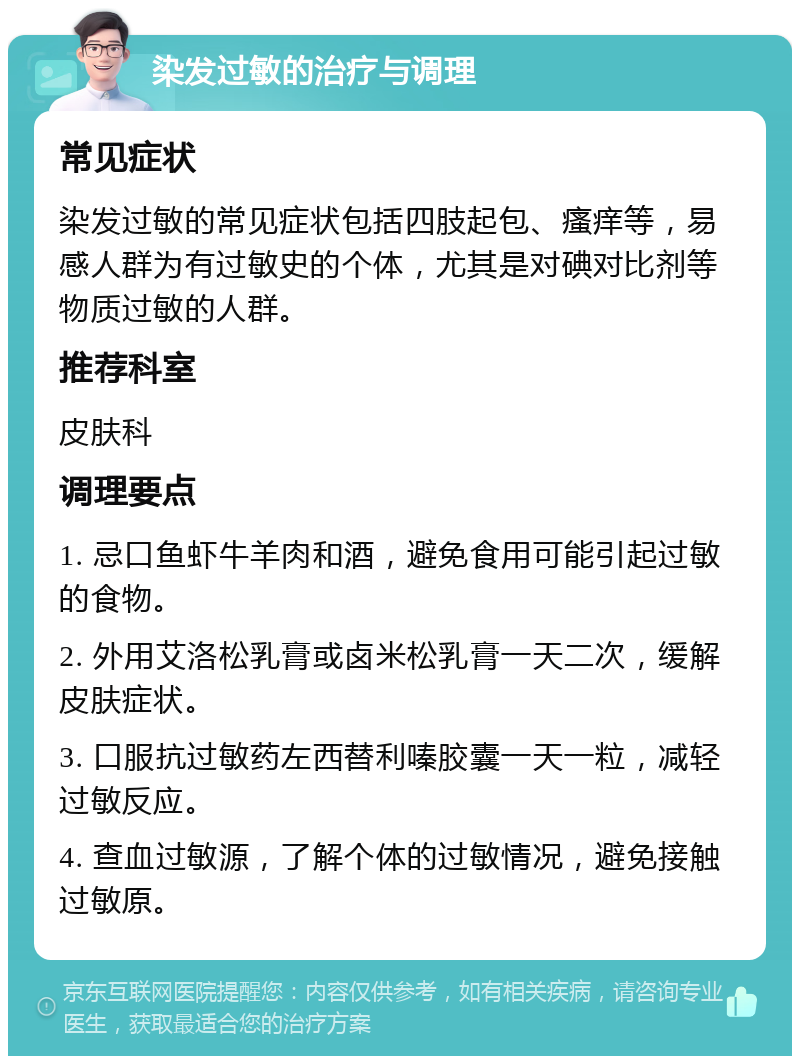 染发过敏的治疗与调理 常见症状 染发过敏的常见症状包括四肢起包、瘙痒等，易感人群为有过敏史的个体，尤其是对碘对比剂等物质过敏的人群。 推荐科室 皮肤科 调理要点 1. 忌口鱼虾牛羊肉和酒，避免食用可能引起过敏的食物。 2. 外用艾洛松乳膏或卤米松乳膏一天二次，缓解皮肤症状。 3. 口服抗过敏药左西替利嗪胶囊一天一粒，减轻过敏反应。 4. 查血过敏源，了解个体的过敏情况，避免接触过敏原。