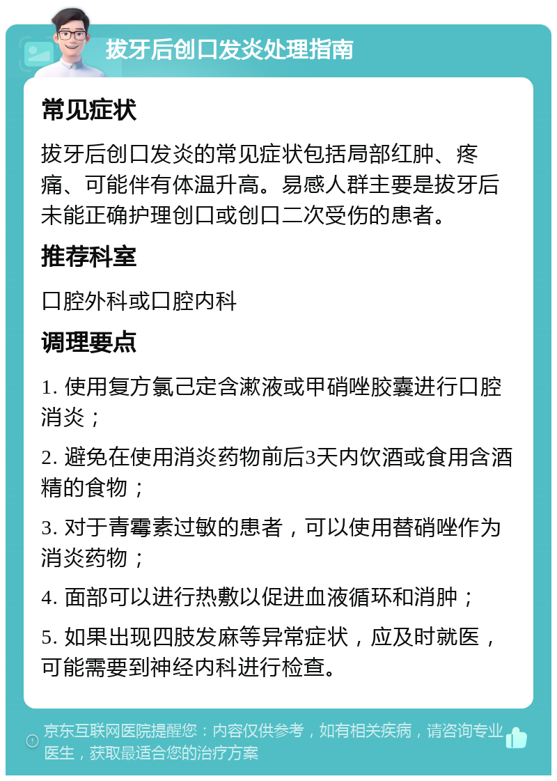 拔牙后创口发炎处理指南 常见症状 拔牙后创口发炎的常见症状包括局部红肿、疼痛、可能伴有体温升高。易感人群主要是拔牙后未能正确护理创口或创口二次受伤的患者。 推荐科室 口腔外科或口腔内科 调理要点 1. 使用复方氯己定含漱液或甲硝唑胶囊进行口腔消炎； 2. 避免在使用消炎药物前后3天内饮酒或食用含酒精的食物； 3. 对于青霉素过敏的患者，可以使用替硝唑作为消炎药物； 4. 面部可以进行热敷以促进血液循环和消肿； 5. 如果出现四肢发麻等异常症状，应及时就医，可能需要到神经内科进行检查。