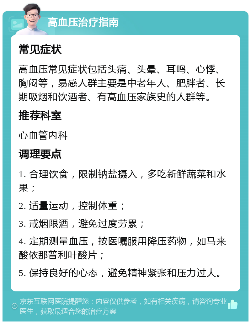 高血压治疗指南 常见症状 高血压常见症状包括头痛、头晕、耳鸣、心悸、胸闷等，易感人群主要是中老年人、肥胖者、长期吸烟和饮酒者、有高血压家族史的人群等。 推荐科室 心血管内科 调理要点 1. 合理饮食，限制钠盐摄入，多吃新鲜蔬菜和水果； 2. 适量运动，控制体重； 3. 戒烟限酒，避免过度劳累； 4. 定期测量血压，按医嘱服用降压药物，如马来酸依那普利叶酸片； 5. 保持良好的心态，避免精神紧张和压力过大。