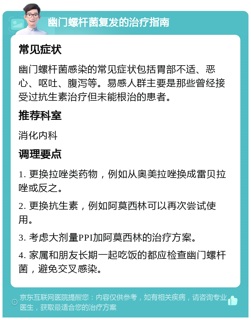 幽门螺杆菌复发的治疗指南 常见症状 幽门螺杆菌感染的常见症状包括胃部不适、恶心、呕吐、腹泻等。易感人群主要是那些曾经接受过抗生素治疗但未能根治的患者。 推荐科室 消化内科 调理要点 1. 更换拉唑类药物，例如从奥美拉唑换成雷贝拉唑或反之。 2. 更换抗生素，例如阿莫西林可以再次尝试使用。 3. 考虑大剂量PPI加阿莫西林的治疗方案。 4. 家属和朋友长期一起吃饭的都应检查幽门螺杆菌，避免交叉感染。