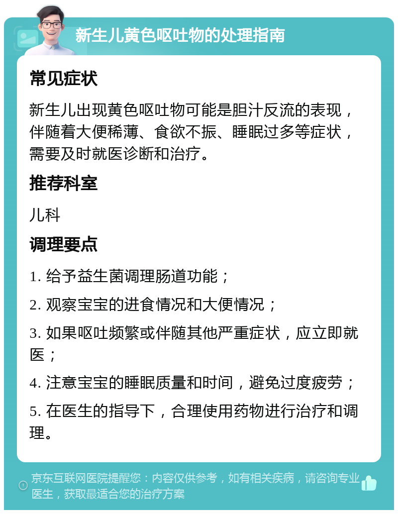 新生儿黄色呕吐物的处理指南 常见症状 新生儿出现黄色呕吐物可能是胆汁反流的表现，伴随着大便稀薄、食欲不振、睡眠过多等症状，需要及时就医诊断和治疗。 推荐科室 儿科 调理要点 1. 给予益生菌调理肠道功能； 2. 观察宝宝的进食情况和大便情况； 3. 如果呕吐频繁或伴随其他严重症状，应立即就医； 4. 注意宝宝的睡眠质量和时间，避免过度疲劳； 5. 在医生的指导下，合理使用药物进行治疗和调理。