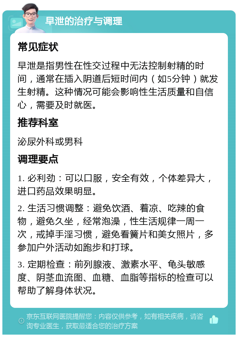 早泄的治疗与调理 常见症状 早泄是指男性在性交过程中无法控制射精的时间，通常在插入阴道后短时间内（如5分钟）就发生射精。这种情况可能会影响性生活质量和自信心，需要及时就医。 推荐科室 泌尿外科或男科 调理要点 1. 必利劲：可以口服，安全有效，个体差异大，进口药品效果明显。 2. 生活习惯调整：避免饮酒、着凉、吃辣的食物，避免久坐，经常泡澡，性生活规律一周一次，戒掉手淫习惯，避免看簧片和美女照片，多参加户外活动如跑步和打球。 3. 定期检查：前列腺液、激素水平、龟头敏感度、阴茎血流图、血糖、血脂等指标的检查可以帮助了解身体状况。