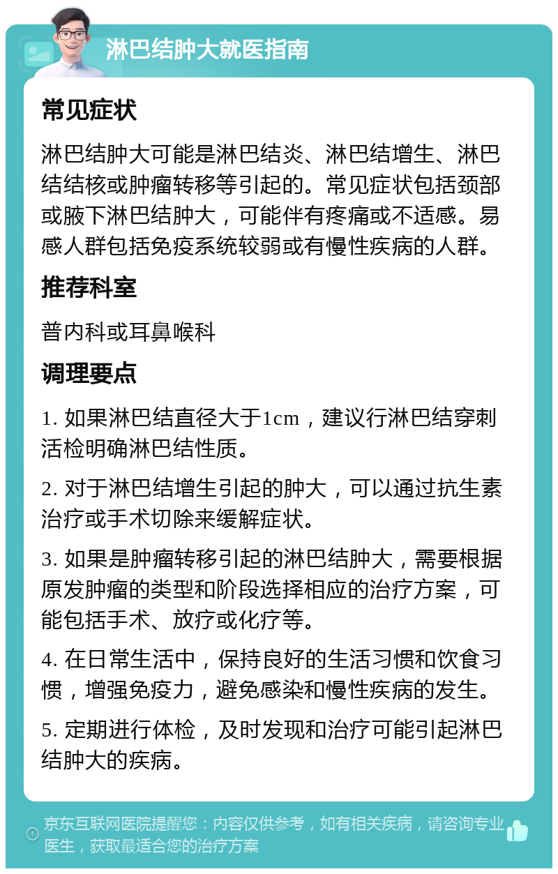 淋巴结肿大就医指南 常见症状 淋巴结肿大可能是淋巴结炎、淋巴结增生、淋巴结结核或肿瘤转移等引起的。常见症状包括颈部或腋下淋巴结肿大，可能伴有疼痛或不适感。易感人群包括免疫系统较弱或有慢性疾病的人群。 推荐科室 普内科或耳鼻喉科 调理要点 1. 如果淋巴结直径大于1cm，建议行淋巴结穿刺活检明确淋巴结性质。 2. 对于淋巴结增生引起的肿大，可以通过抗生素治疗或手术切除来缓解症状。 3. 如果是肿瘤转移引起的淋巴结肿大，需要根据原发肿瘤的类型和阶段选择相应的治疗方案，可能包括手术、放疗或化疗等。 4. 在日常生活中，保持良好的生活习惯和饮食习惯，增强免疫力，避免感染和慢性疾病的发生。 5. 定期进行体检，及时发现和治疗可能引起淋巴结肿大的疾病。