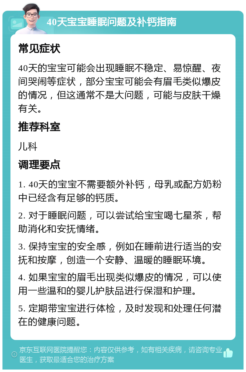 40天宝宝睡眠问题及补钙指南 常见症状 40天的宝宝可能会出现睡眠不稳定、易惊醒、夜间哭闹等症状，部分宝宝可能会有眉毛类似爆皮的情况，但这通常不是大问题，可能与皮肤干燥有关。 推荐科室 儿科 调理要点 1. 40天的宝宝不需要额外补钙，母乳或配方奶粉中已经含有足够的钙质。 2. 对于睡眠问题，可以尝试给宝宝喝七星茶，帮助消化和安抚情绪。 3. 保持宝宝的安全感，例如在睡前进行适当的安抚和按摩，创造一个安静、温暖的睡眠环境。 4. 如果宝宝的眉毛出现类似爆皮的情况，可以使用一些温和的婴儿护肤品进行保湿和护理。 5. 定期带宝宝进行体检，及时发现和处理任何潜在的健康问题。