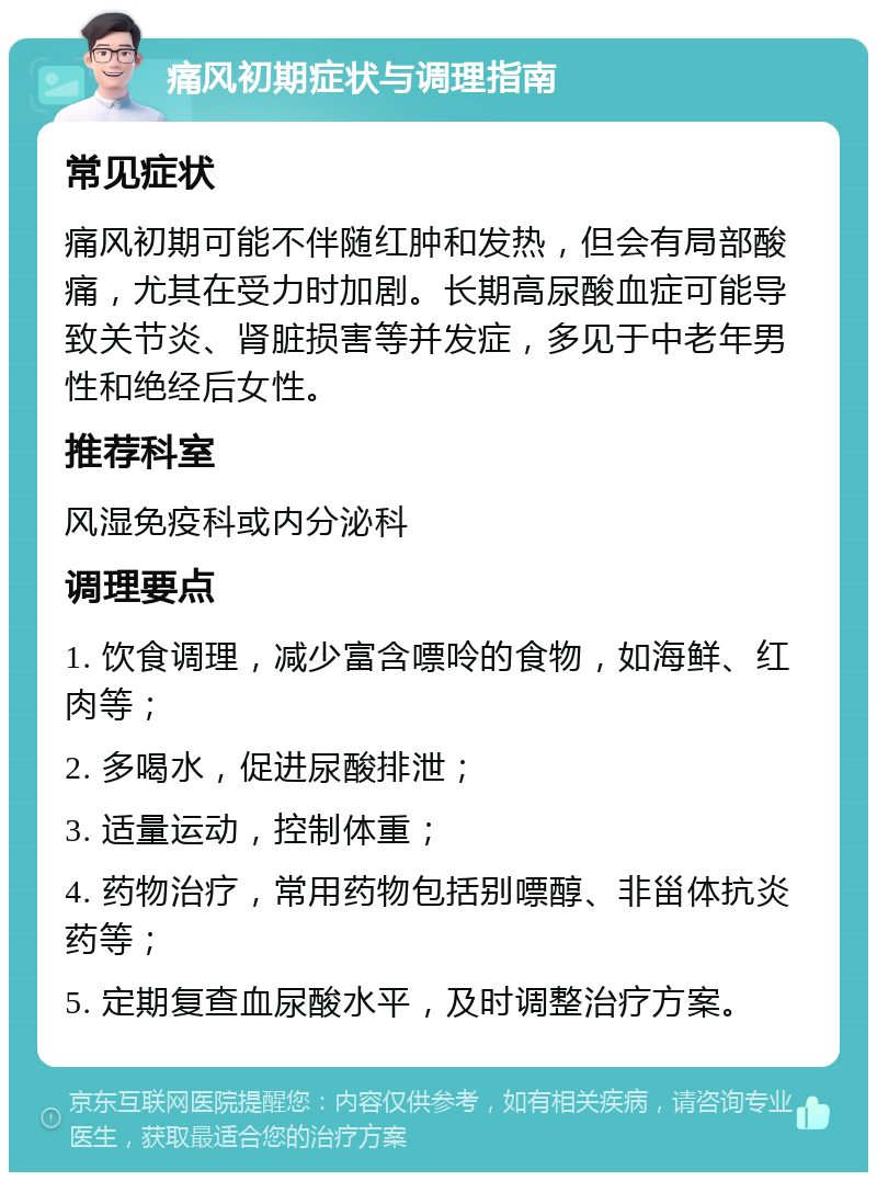 痛风初期症状与调理指南 常见症状 痛风初期可能不伴随红肿和发热，但会有局部酸痛，尤其在受力时加剧。长期高尿酸血症可能导致关节炎、肾脏损害等并发症，多见于中老年男性和绝经后女性。 推荐科室 风湿免疫科或内分泌科 调理要点 1. 饮食调理，减少富含嘌呤的食物，如海鲜、红肉等； 2. 多喝水，促进尿酸排泄； 3. 适量运动，控制体重； 4. 药物治疗，常用药物包括别嘌醇、非甾体抗炎药等； 5. 定期复查血尿酸水平，及时调整治疗方案。