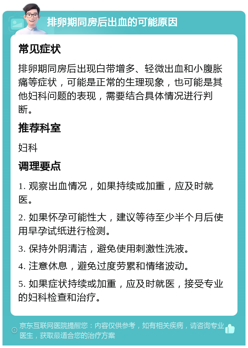 排卵期同房后出血的可能原因 常见症状 排卵期同房后出现白带增多、轻微出血和小腹胀痛等症状，可能是正常的生理现象，也可能是其他妇科问题的表现，需要结合具体情况进行判断。 推荐科室 妇科 调理要点 1. 观察出血情况，如果持续或加重，应及时就医。 2. 如果怀孕可能性大，建议等待至少半个月后使用早孕试纸进行检测。 3. 保持外阴清洁，避免使用刺激性洗液。 4. 注意休息，避免过度劳累和情绪波动。 5. 如果症状持续或加重，应及时就医，接受专业的妇科检查和治疗。