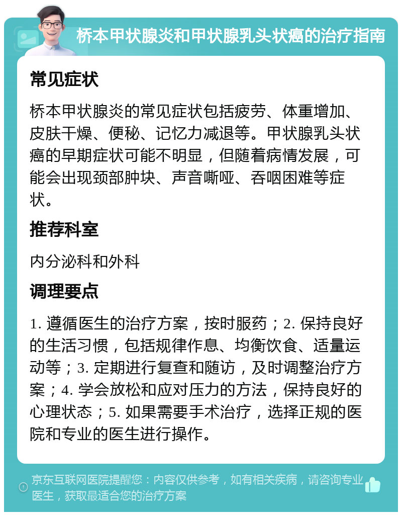 桥本甲状腺炎和甲状腺乳头状癌的治疗指南 常见症状 桥本甲状腺炎的常见症状包括疲劳、体重增加、皮肤干燥、便秘、记忆力减退等。甲状腺乳头状癌的早期症状可能不明显，但随着病情发展，可能会出现颈部肿块、声音嘶哑、吞咽困难等症状。 推荐科室 内分泌科和外科 调理要点 1. 遵循医生的治疗方案，按时服药；2. 保持良好的生活习惯，包括规律作息、均衡饮食、适量运动等；3. 定期进行复查和随访，及时调整治疗方案；4. 学会放松和应对压力的方法，保持良好的心理状态；5. 如果需要手术治疗，选择正规的医院和专业的医生进行操作。