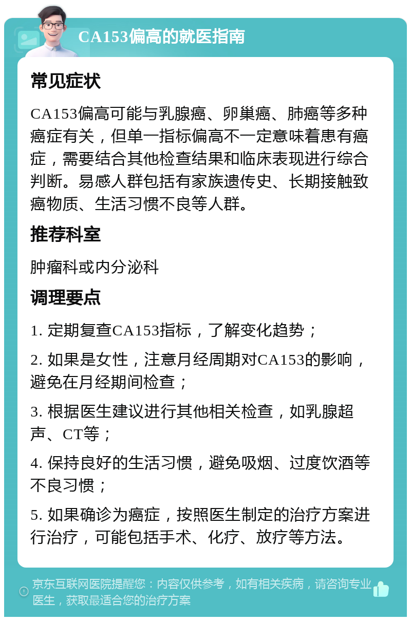 CA153偏高的就医指南 常见症状 CA153偏高可能与乳腺癌、卵巢癌、肺癌等多种癌症有关，但单一指标偏高不一定意味着患有癌症，需要结合其他检查结果和临床表现进行综合判断。易感人群包括有家族遗传史、长期接触致癌物质、生活习惯不良等人群。 推荐科室 肿瘤科或内分泌科 调理要点 1. 定期复查CA153指标，了解变化趋势； 2. 如果是女性，注意月经周期对CA153的影响，避免在月经期间检查； 3. 根据医生建议进行其他相关检查，如乳腺超声、CT等； 4. 保持良好的生活习惯，避免吸烟、过度饮酒等不良习惯； 5. 如果确诊为癌症，按照医生制定的治疗方案进行治疗，可能包括手术、化疗、放疗等方法。