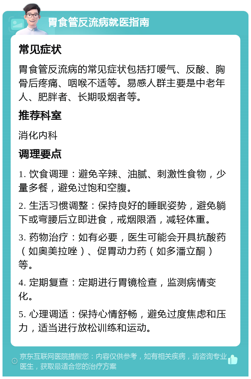 胃食管反流病就医指南 常见症状 胃食管反流病的常见症状包括打嗳气、反酸、胸骨后疼痛、咽喉不适等。易感人群主要是中老年人、肥胖者、长期吸烟者等。 推荐科室 消化内科 调理要点 1. 饮食调理：避免辛辣、油腻、刺激性食物，少量多餐，避免过饱和空腹。 2. 生活习惯调整：保持良好的睡眠姿势，避免躺下或弯腰后立即进食，戒烟限酒，减轻体重。 3. 药物治疗：如有必要，医生可能会开具抗酸药（如奥美拉唑）、促胃动力药（如多潘立酮）等。 4. 定期复查：定期进行胃镜检查，监测病情变化。 5. 心理调适：保持心情舒畅，避免过度焦虑和压力，适当进行放松训练和运动。