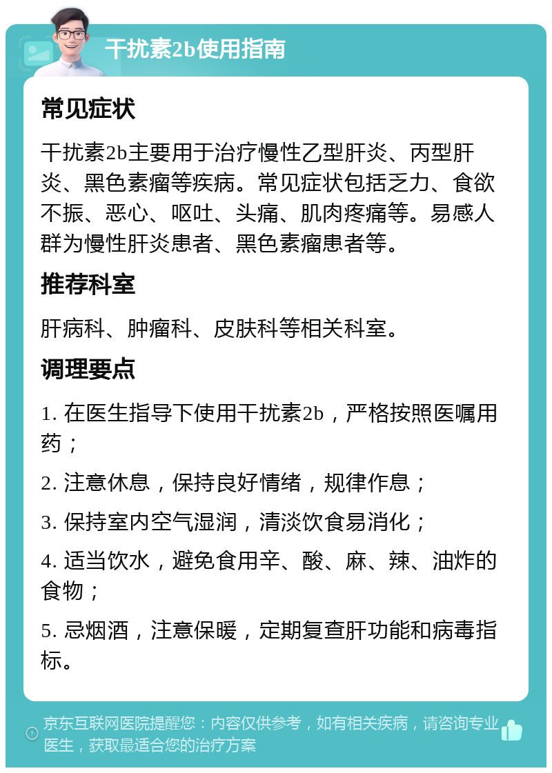 干扰素2b使用指南 常见症状 干扰素2b主要用于治疗慢性乙型肝炎、丙型肝炎、黑色素瘤等疾病。常见症状包括乏力、食欲不振、恶心、呕吐、头痛、肌肉疼痛等。易感人群为慢性肝炎患者、黑色素瘤患者等。 推荐科室 肝病科、肿瘤科、皮肤科等相关科室。 调理要点 1. 在医生指导下使用干扰素2b，严格按照医嘱用药； 2. 注意休息，保持良好情绪，规律作息； 3. 保持室内空气湿润，清淡饮食易消化； 4. 适当饮水，避免食用辛、酸、麻、辣、油炸的食物； 5. 忌烟酒，注意保暖，定期复查肝功能和病毒指标。