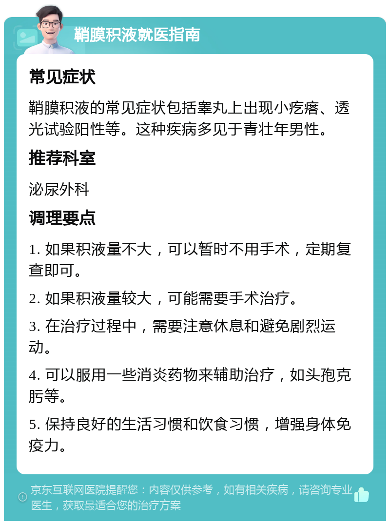 鞘膜积液就医指南 常见症状 鞘膜积液的常见症状包括睾丸上出现小疙瘩、透光试验阳性等。这种疾病多见于青壮年男性。 推荐科室 泌尿外科 调理要点 1. 如果积液量不大，可以暂时不用手术，定期复查即可。 2. 如果积液量较大，可能需要手术治疗。 3. 在治疗过程中，需要注意休息和避免剧烈运动。 4. 可以服用一些消炎药物来辅助治疗，如头孢克肟等。 5. 保持良好的生活习惯和饮食习惯，增强身体免疫力。