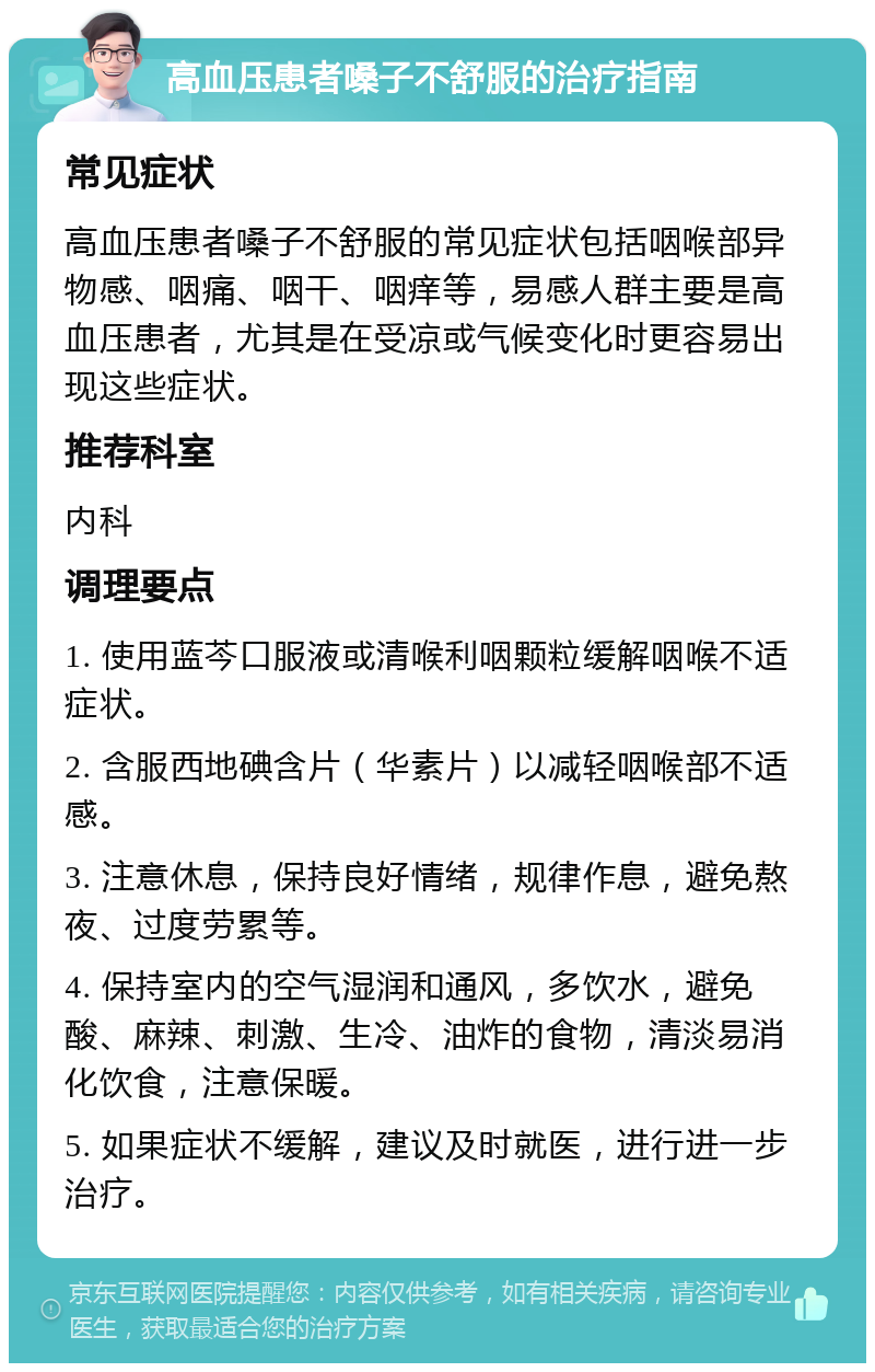 高血压患者嗓子不舒服的治疗指南 常见症状 高血压患者嗓子不舒服的常见症状包括咽喉部异物感、咽痛、咽干、咽痒等，易感人群主要是高血压患者，尤其是在受凉或气候变化时更容易出现这些症状。 推荐科室 内科 调理要点 1. 使用蓝芩口服液或清喉利咽颗粒缓解咽喉不适症状。 2. 含服西地碘含片（华素片）以减轻咽喉部不适感。 3. 注意休息，保持良好情绪，规律作息，避免熬夜、过度劳累等。 4. 保持室内的空气湿润和通风，多饮水，避免酸、麻辣、刺激、生冷、油炸的食物，清淡易消化饮食，注意保暖。 5. 如果症状不缓解，建议及时就医，进行进一步治疗。