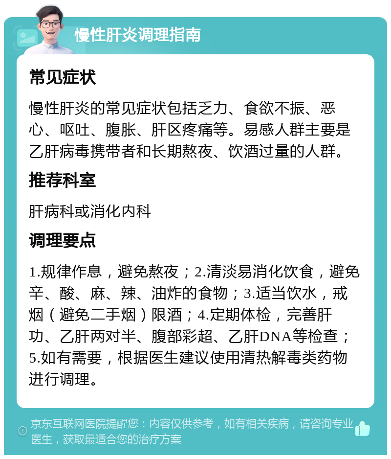 慢性肝炎调理指南 常见症状 慢性肝炎的常见症状包括乏力、食欲不振、恶心、呕吐、腹胀、肝区疼痛等。易感人群主要是乙肝病毒携带者和长期熬夜、饮酒过量的人群。 推荐科室 肝病科或消化内科 调理要点 1.规律作息，避免熬夜；2.清淡易消化饮食，避免辛、酸、麻、辣、油炸的食物；3.适当饮水，戒烟（避免二手烟）限酒；4.定期体检，完善肝功、乙肝两对半、腹部彩超、乙肝DNA等检查；5.如有需要，根据医生建议使用清热解毒类药物进行调理。