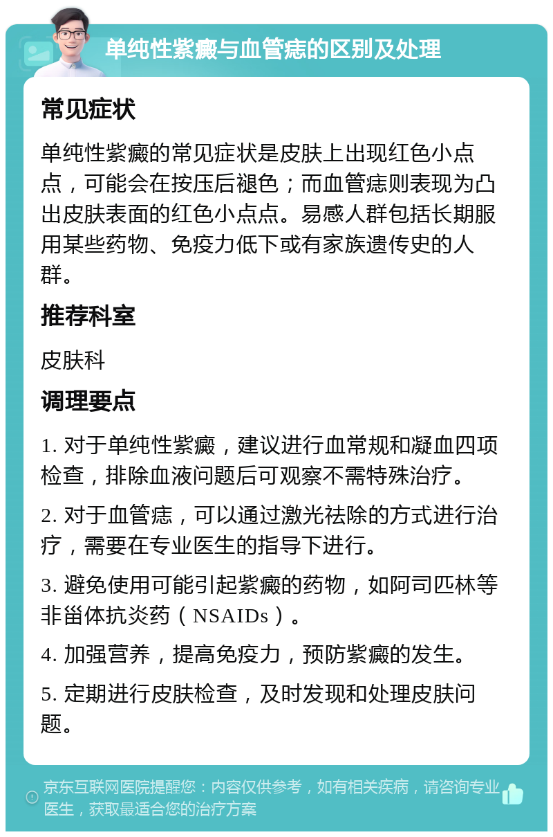 单纯性紫癜与血管痣的区别及处理 常见症状 单纯性紫癜的常见症状是皮肤上出现红色小点点，可能会在按压后褪色；而血管痣则表现为凸出皮肤表面的红色小点点。易感人群包括长期服用某些药物、免疫力低下或有家族遗传史的人群。 推荐科室 皮肤科 调理要点 1. 对于单纯性紫癜，建议进行血常规和凝血四项检查，排除血液问题后可观察不需特殊治疗。 2. 对于血管痣，可以通过激光祛除的方式进行治疗，需要在专业医生的指导下进行。 3. 避免使用可能引起紫癜的药物，如阿司匹林等非甾体抗炎药（NSAIDs）。 4. 加强营养，提高免疫力，预防紫癜的发生。 5. 定期进行皮肤检查，及时发现和处理皮肤问题。