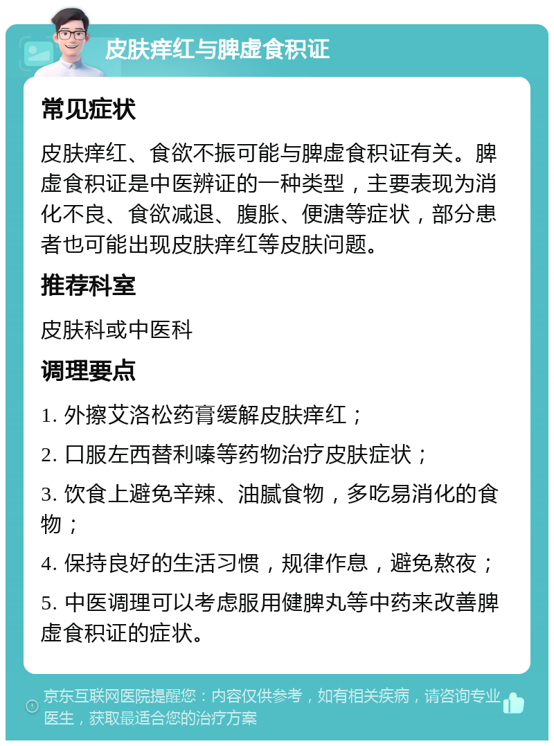 皮肤痒红与脾虚食积证 常见症状 皮肤痒红、食欲不振可能与脾虚食积证有关。脾虚食积证是中医辨证的一种类型，主要表现为消化不良、食欲减退、腹胀、便溏等症状，部分患者也可能出现皮肤痒红等皮肤问题。 推荐科室 皮肤科或中医科 调理要点 1. 外擦艾洛松药膏缓解皮肤痒红； 2. 口服左西替利嗪等药物治疗皮肤症状； 3. 饮食上避免辛辣、油腻食物，多吃易消化的食物； 4. 保持良好的生活习惯，规律作息，避免熬夜； 5. 中医调理可以考虑服用健脾丸等中药来改善脾虚食积证的症状。