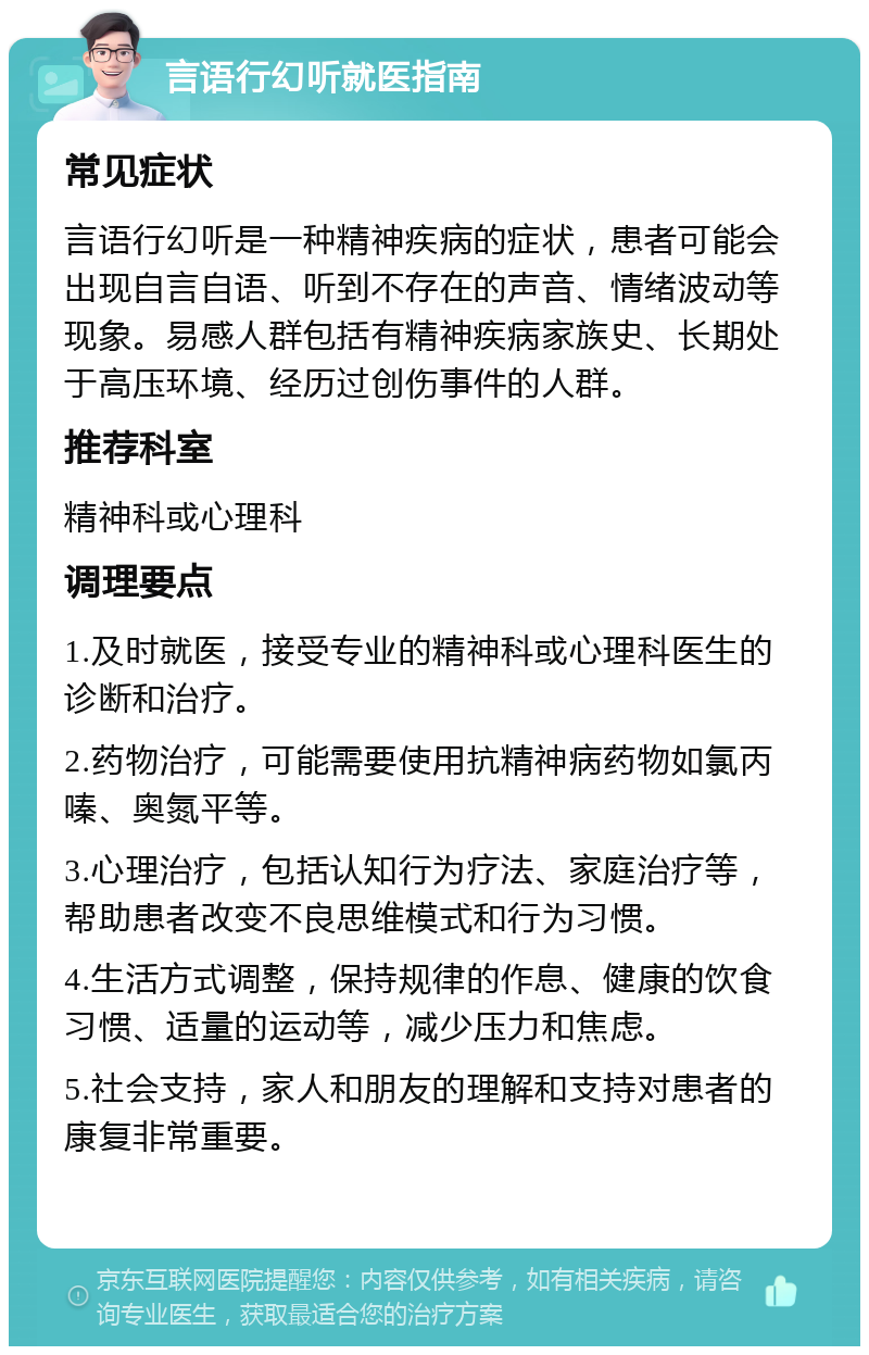 言语行幻听就医指南 常见症状 言语行幻听是一种精神疾病的症状，患者可能会出现自言自语、听到不存在的声音、情绪波动等现象。易感人群包括有精神疾病家族史、长期处于高压环境、经历过创伤事件的人群。 推荐科室 精神科或心理科 调理要点 1.及时就医，接受专业的精神科或心理科医生的诊断和治疗。 2.药物治疗，可能需要使用抗精神病药物如氯丙嗪、奥氮平等。 3.心理治疗，包括认知行为疗法、家庭治疗等，帮助患者改变不良思维模式和行为习惯。 4.生活方式调整，保持规律的作息、健康的饮食习惯、适量的运动等，减少压力和焦虑。 5.社会支持，家人和朋友的理解和支持对患者的康复非常重要。