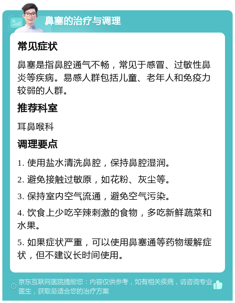 鼻塞的治疗与调理 常见症状 鼻塞是指鼻腔通气不畅，常见于感冒、过敏性鼻炎等疾病。易感人群包括儿童、老年人和免疫力较弱的人群。 推荐科室 耳鼻喉科 调理要点 1. 使用盐水清洗鼻腔，保持鼻腔湿润。 2. 避免接触过敏原，如花粉、灰尘等。 3. 保持室内空气流通，避免空气污染。 4. 饮食上少吃辛辣刺激的食物，多吃新鲜蔬菜和水果。 5. 如果症状严重，可以使用鼻塞通等药物缓解症状，但不建议长时间使用。