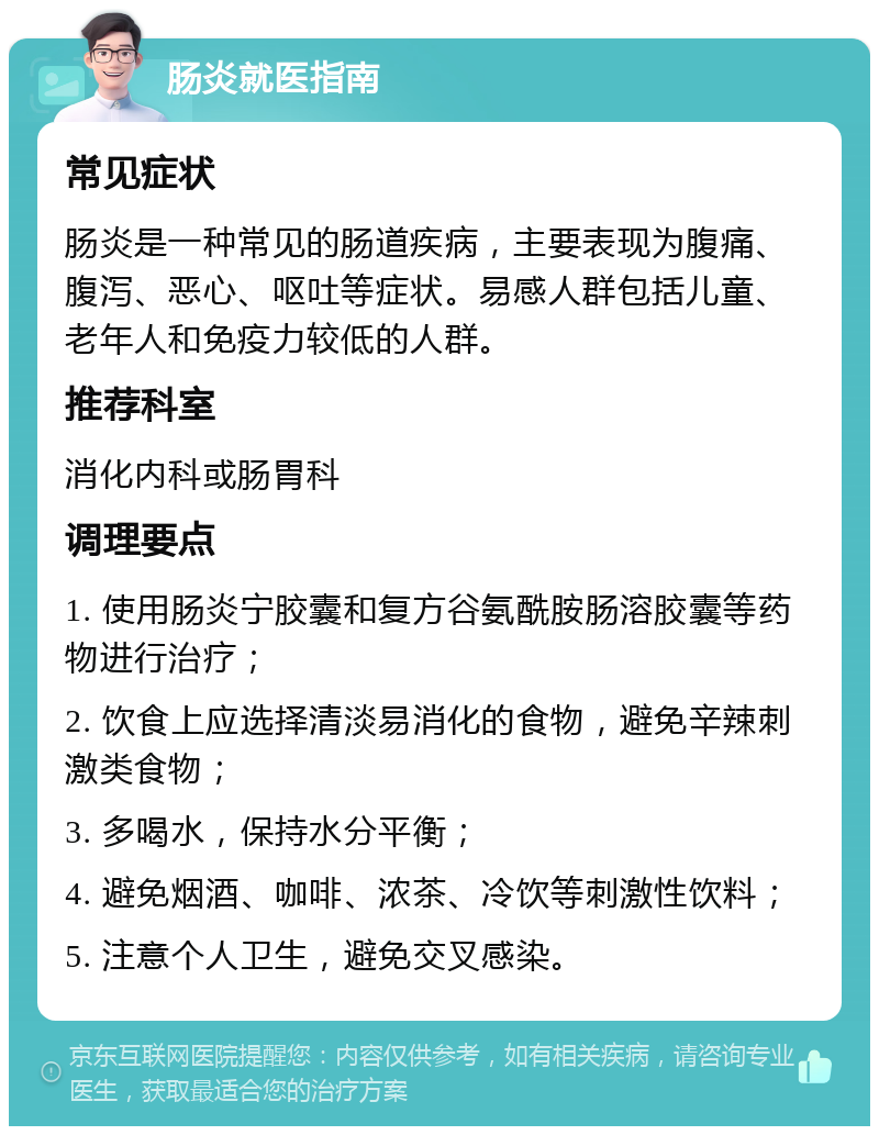 肠炎就医指南 常见症状 肠炎是一种常见的肠道疾病，主要表现为腹痛、腹泻、恶心、呕吐等症状。易感人群包括儿童、老年人和免疫力较低的人群。 推荐科室 消化内科或肠胃科 调理要点 1. 使用肠炎宁胶囊和复方谷氨酰胺肠溶胶囊等药物进行治疗； 2. 饮食上应选择清淡易消化的食物，避免辛辣刺激类食物； 3. 多喝水，保持水分平衡； 4. 避免烟酒、咖啡、浓茶、冷饮等刺激性饮料； 5. 注意个人卫生，避免交叉感染。