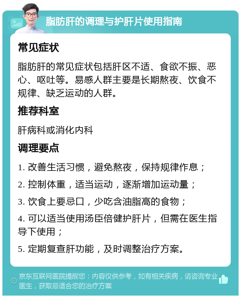 脂肪肝的调理与护肝片使用指南 常见症状 脂肪肝的常见症状包括肝区不适、食欲不振、恶心、呕吐等。易感人群主要是长期熬夜、饮食不规律、缺乏运动的人群。 推荐科室 肝病科或消化内科 调理要点 1. 改善生活习惯，避免熬夜，保持规律作息； 2. 控制体重，适当运动，逐渐增加运动量； 3. 饮食上要忌口，少吃含油脂高的食物； 4. 可以适当使用汤臣倍健护肝片，但需在医生指导下使用； 5. 定期复查肝功能，及时调整治疗方案。