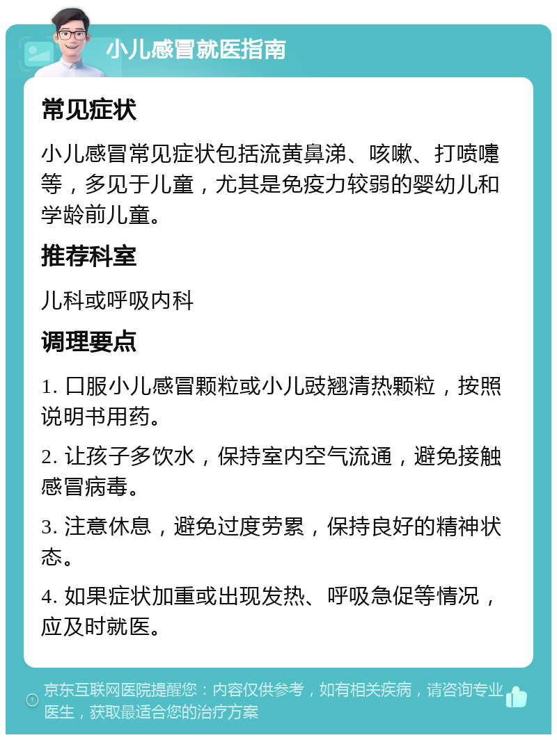 小儿感冒就医指南 常见症状 小儿感冒常见症状包括流黄鼻涕、咳嗽、打喷嚏等，多见于儿童，尤其是免疫力较弱的婴幼儿和学龄前儿童。 推荐科室 儿科或呼吸内科 调理要点 1. 口服小儿感冒颗粒或小儿豉翘清热颗粒，按照说明书用药。 2. 让孩子多饮水，保持室内空气流通，避免接触感冒病毒。 3. 注意休息，避免过度劳累，保持良好的精神状态。 4. 如果症状加重或出现发热、呼吸急促等情况，应及时就医。