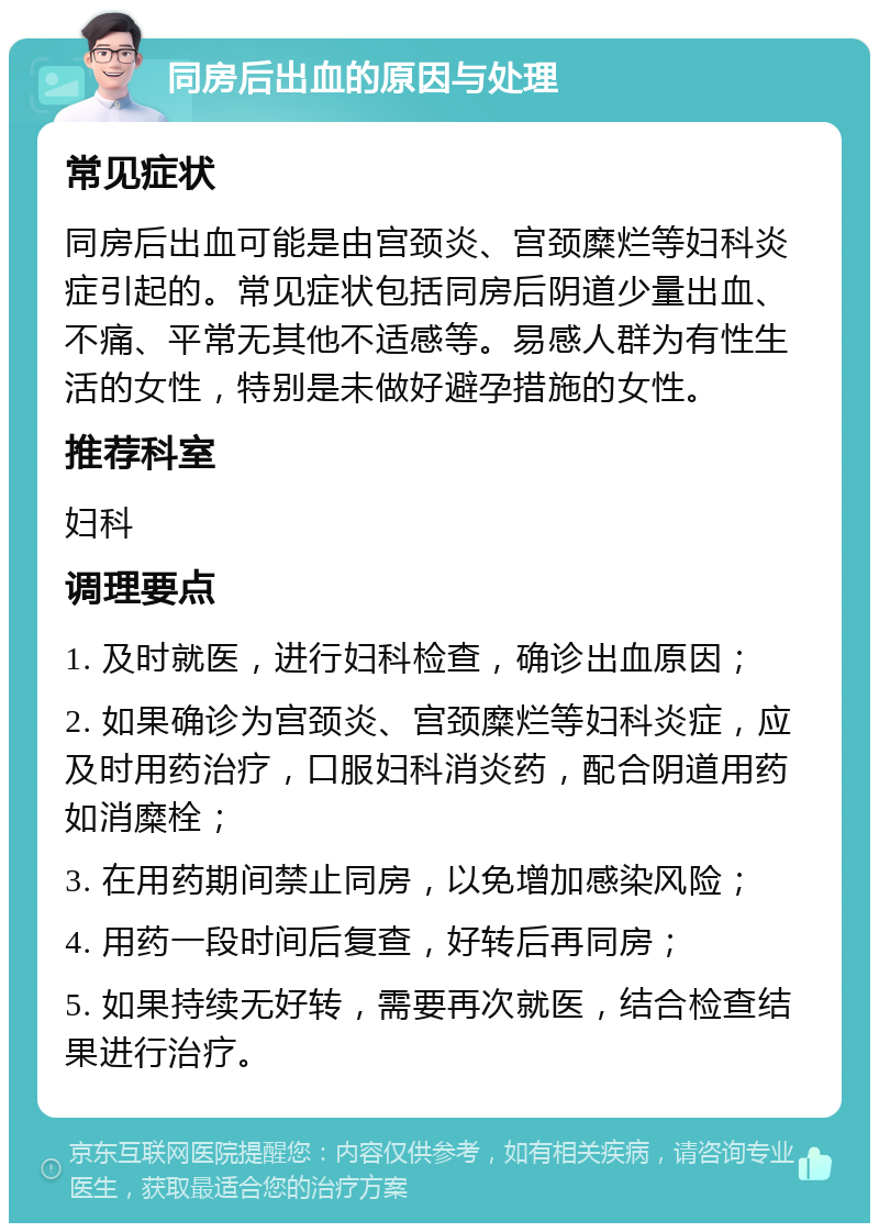 同房后出血的原因与处理 常见症状 同房后出血可能是由宫颈炎、宫颈糜烂等妇科炎症引起的。常见症状包括同房后阴道少量出血、不痛、平常无其他不适感等。易感人群为有性生活的女性，特别是未做好避孕措施的女性。 推荐科室 妇科 调理要点 1. 及时就医，进行妇科检查，确诊出血原因； 2. 如果确诊为宫颈炎、宫颈糜烂等妇科炎症，应及时用药治疗，口服妇科消炎药，配合阴道用药如消糜栓； 3. 在用药期间禁止同房，以免增加感染风险； 4. 用药一段时间后复查，好转后再同房； 5. 如果持续无好转，需要再次就医，结合检查结果进行治疗。