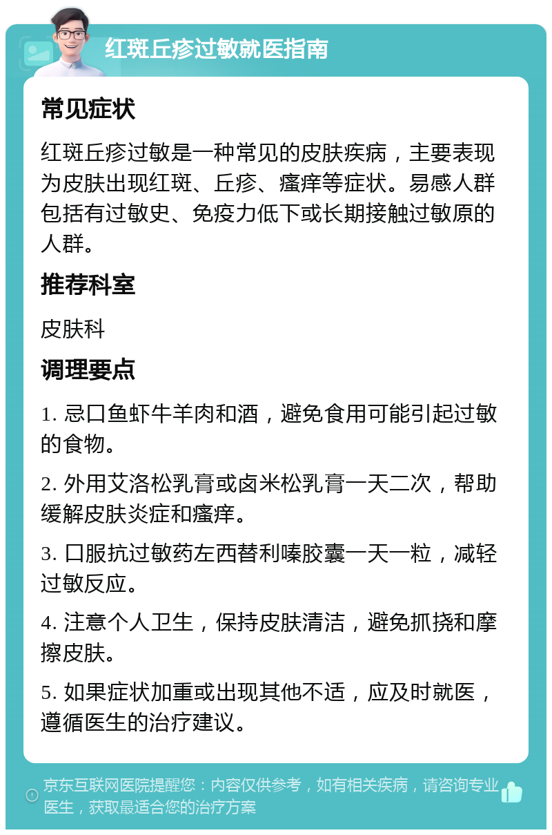 红斑丘疹过敏就医指南 常见症状 红斑丘疹过敏是一种常见的皮肤疾病，主要表现为皮肤出现红斑、丘疹、瘙痒等症状。易感人群包括有过敏史、免疫力低下或长期接触过敏原的人群。 推荐科室 皮肤科 调理要点 1. 忌口鱼虾牛羊肉和酒，避免食用可能引起过敏的食物。 2. 外用艾洛松乳膏或卤米松乳膏一天二次，帮助缓解皮肤炎症和瘙痒。 3. 口服抗过敏药左西替利嗪胶囊一天一粒，减轻过敏反应。 4. 注意个人卫生，保持皮肤清洁，避免抓挠和摩擦皮肤。 5. 如果症状加重或出现其他不适，应及时就医，遵循医生的治疗建议。