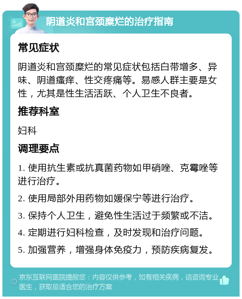 阴道炎和宫颈糜烂的治疗指南 常见症状 阴道炎和宫颈糜烂的常见症状包括白带增多、异味、阴道瘙痒、性交疼痛等。易感人群主要是女性，尤其是性生活活跃、个人卫生不良者。 推荐科室 妇科 调理要点 1. 使用抗生素或抗真菌药物如甲硝唑、克霉唑等进行治疗。 2. 使用局部外用药物如媛保宁等进行治疗。 3. 保持个人卫生，避免性生活过于频繁或不洁。 4. 定期进行妇科检查，及时发现和治疗问题。 5. 加强营养，增强身体免疫力，预防疾病复发。