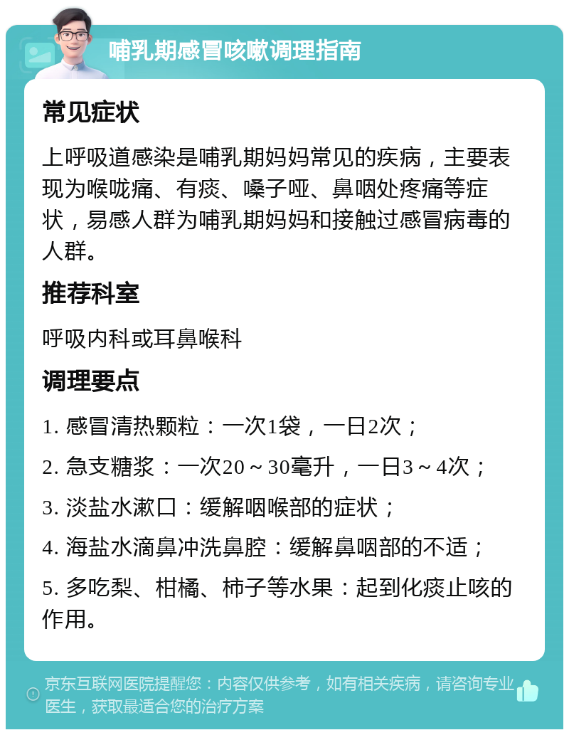 哺乳期感冒咳嗽调理指南 常见症状 上呼吸道感染是哺乳期妈妈常见的疾病，主要表现为喉咙痛、有痰、嗓子哑、鼻咽处疼痛等症状，易感人群为哺乳期妈妈和接触过感冒病毒的人群。 推荐科室 呼吸内科或耳鼻喉科 调理要点 1. 感冒清热颗粒：一次1袋，一日2次； 2. 急支糖浆：一次20～30毫升，一日3～4次； 3. 淡盐水漱口：缓解咽喉部的症状； 4. 海盐水滴鼻冲洗鼻腔：缓解鼻咽部的不适； 5. 多吃梨、柑橘、柿子等水果：起到化痰止咳的作用。