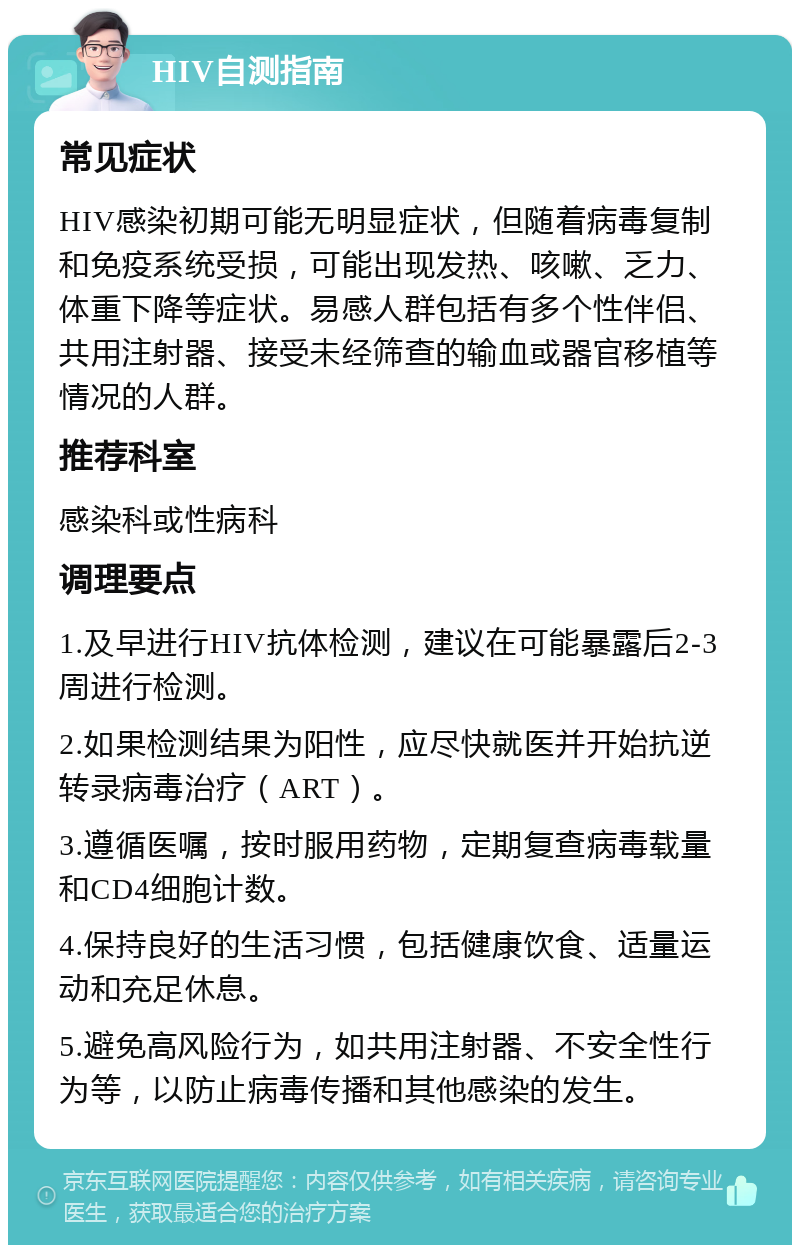 HIV自测指南 常见症状 HIV感染初期可能无明显症状，但随着病毒复制和免疫系统受损，可能出现发热、咳嗽、乏力、体重下降等症状。易感人群包括有多个性伴侣、共用注射器、接受未经筛查的输血或器官移植等情况的人群。 推荐科室 感染科或性病科 调理要点 1.及早进行HIV抗体检测，建议在可能暴露后2-3周进行检测。 2.如果检测结果为阳性，应尽快就医并开始抗逆转录病毒治疗（ART）。 3.遵循医嘱，按时服用药物，定期复查病毒载量和CD4细胞计数。 4.保持良好的生活习惯，包括健康饮食、适量运动和充足休息。 5.避免高风险行为，如共用注射器、不安全性行为等，以防止病毒传播和其他感染的发生。