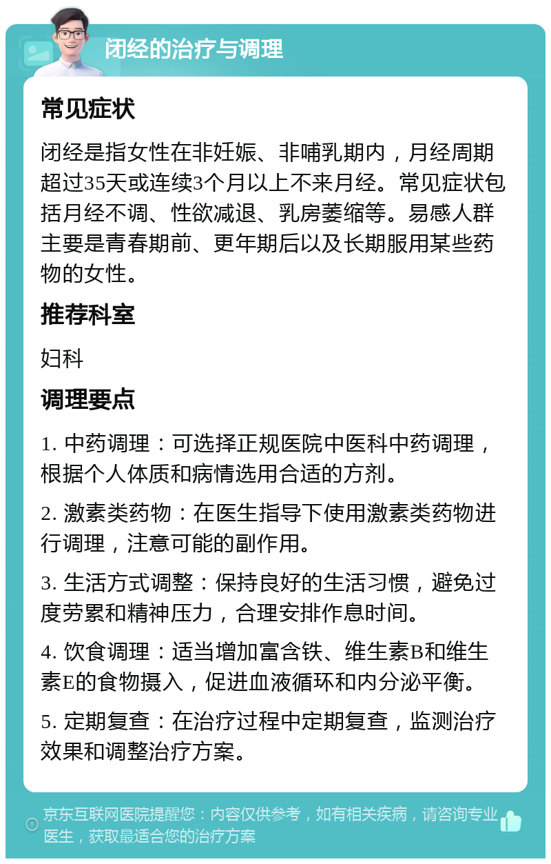 闭经的治疗与调理 常见症状 闭经是指女性在非妊娠、非哺乳期内，月经周期超过35天或连续3个月以上不来月经。常见症状包括月经不调、性欲减退、乳房萎缩等。易感人群主要是青春期前、更年期后以及长期服用某些药物的女性。 推荐科室 妇科 调理要点 1. 中药调理：可选择正规医院中医科中药调理，根据个人体质和病情选用合适的方剂。 2. 激素类药物：在医生指导下使用激素类药物进行调理，注意可能的副作用。 3. 生活方式调整：保持良好的生活习惯，避免过度劳累和精神压力，合理安排作息时间。 4. 饮食调理：适当增加富含铁、维生素B和维生素E的食物摄入，促进血液循环和内分泌平衡。 5. 定期复查：在治疗过程中定期复查，监测治疗效果和调整治疗方案。