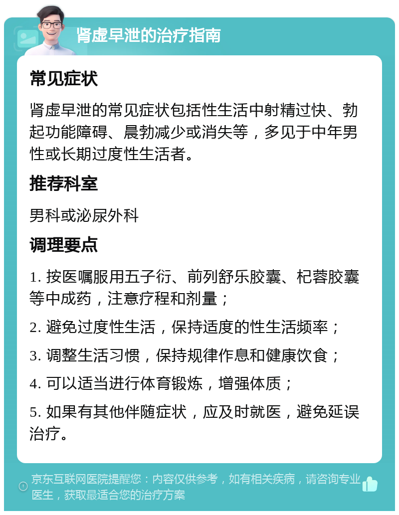 肾虚早泄的治疗指南 常见症状 肾虚早泄的常见症状包括性生活中射精过快、勃起功能障碍、晨勃减少或消失等，多见于中年男性或长期过度性生活者。 推荐科室 男科或泌尿外科 调理要点 1. 按医嘱服用五子衍、前列舒乐胶囊、杞蓉胶囊等中成药，注意疗程和剂量； 2. 避免过度性生活，保持适度的性生活频率； 3. 调整生活习惯，保持规律作息和健康饮食； 4. 可以适当进行体育锻炼，增强体质； 5. 如果有其他伴随症状，应及时就医，避免延误治疗。