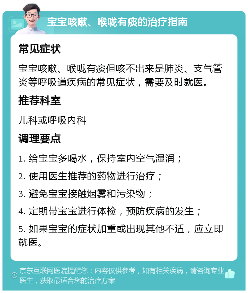 宝宝咳嗽、喉咙有痰的治疗指南 常见症状 宝宝咳嗽、喉咙有痰但咳不出来是肺炎、支气管炎等呼吸道疾病的常见症状，需要及时就医。 推荐科室 儿科或呼吸内科 调理要点 1. 给宝宝多喝水，保持室内空气湿润； 2. 使用医生推荐的药物进行治疗； 3. 避免宝宝接触烟雾和污染物； 4. 定期带宝宝进行体检，预防疾病的发生； 5. 如果宝宝的症状加重或出现其他不适，应立即就医。