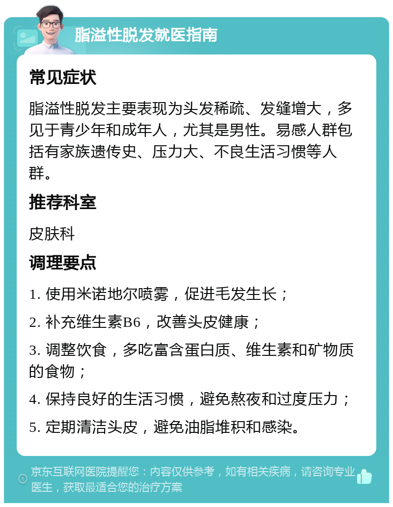 脂溢性脱发就医指南 常见症状 脂溢性脱发主要表现为头发稀疏、发缝增大，多见于青少年和成年人，尤其是男性。易感人群包括有家族遗传史、压力大、不良生活习惯等人群。 推荐科室 皮肤科 调理要点 1. 使用米诺地尔喷雾，促进毛发生长； 2. 补充维生素B6，改善头皮健康； 3. 调整饮食，多吃富含蛋白质、维生素和矿物质的食物； 4. 保持良好的生活习惯，避免熬夜和过度压力； 5. 定期清洁头皮，避免油脂堆积和感染。